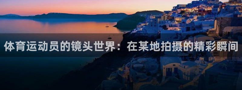 中欧文案：体育运动员的镜头世界：在某地拍摄的精彩瞬间